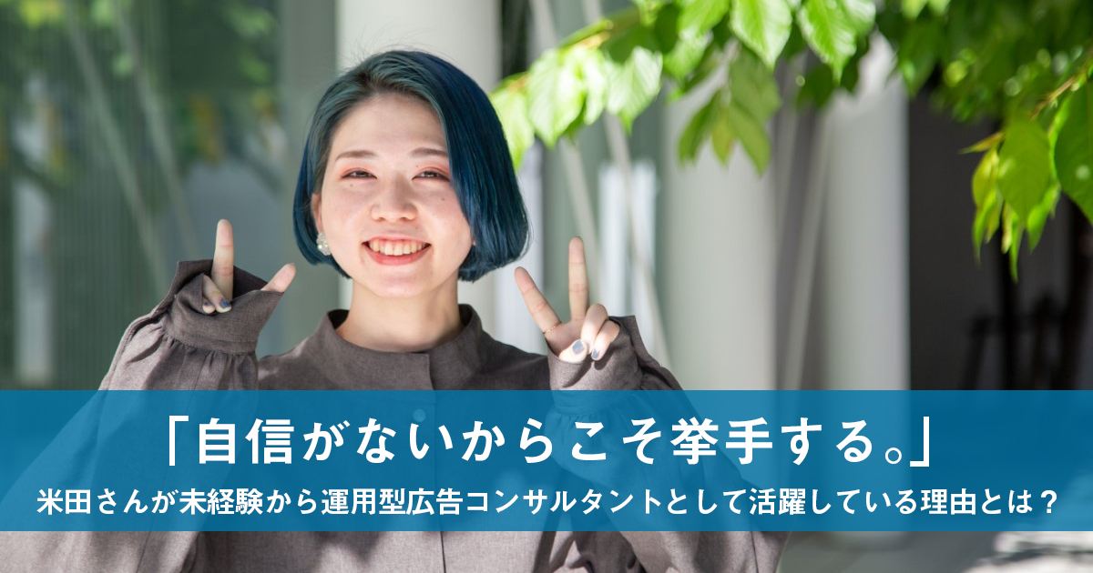 「自信がないからこそ挙手する。」米田さんが未経験から運用型広告コンサルタントとして活躍している理由とは?