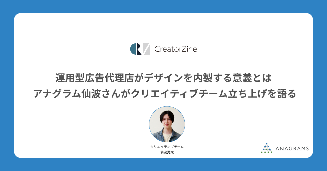 [CreatorZine]運用型広告代理店がデザインを内製する意義とは アナグラム仙波さんがクリエイティブチーム立ち上げを語る