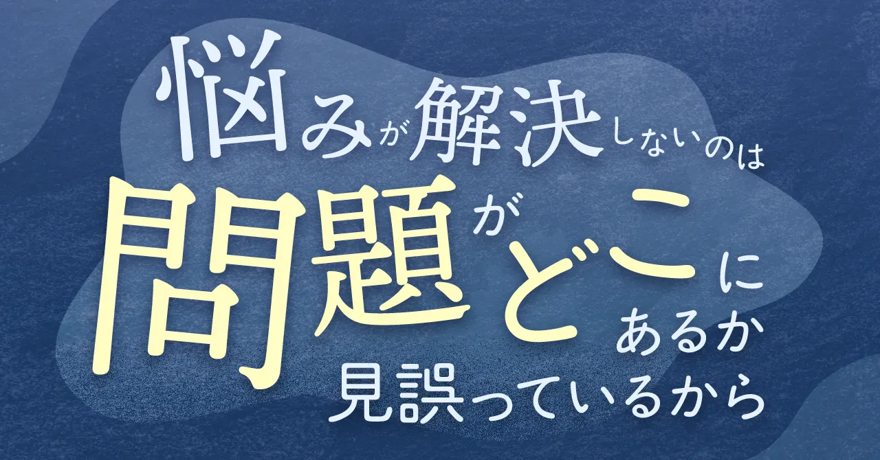 悩みが解決しないのは、“問題がどこにあるか”を見誤っているから