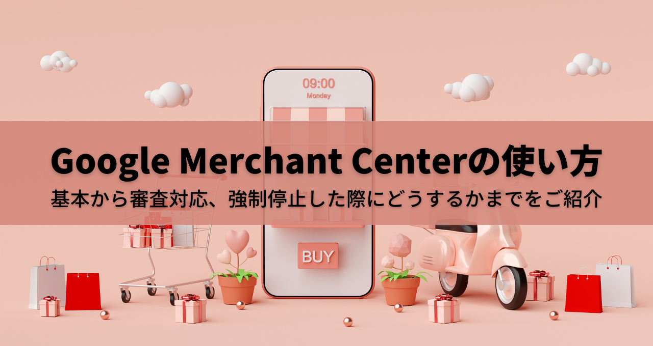 Google Merchant Centerの使い方｜基本から審査対応、強制停止した際にどうするかまでをご紹介