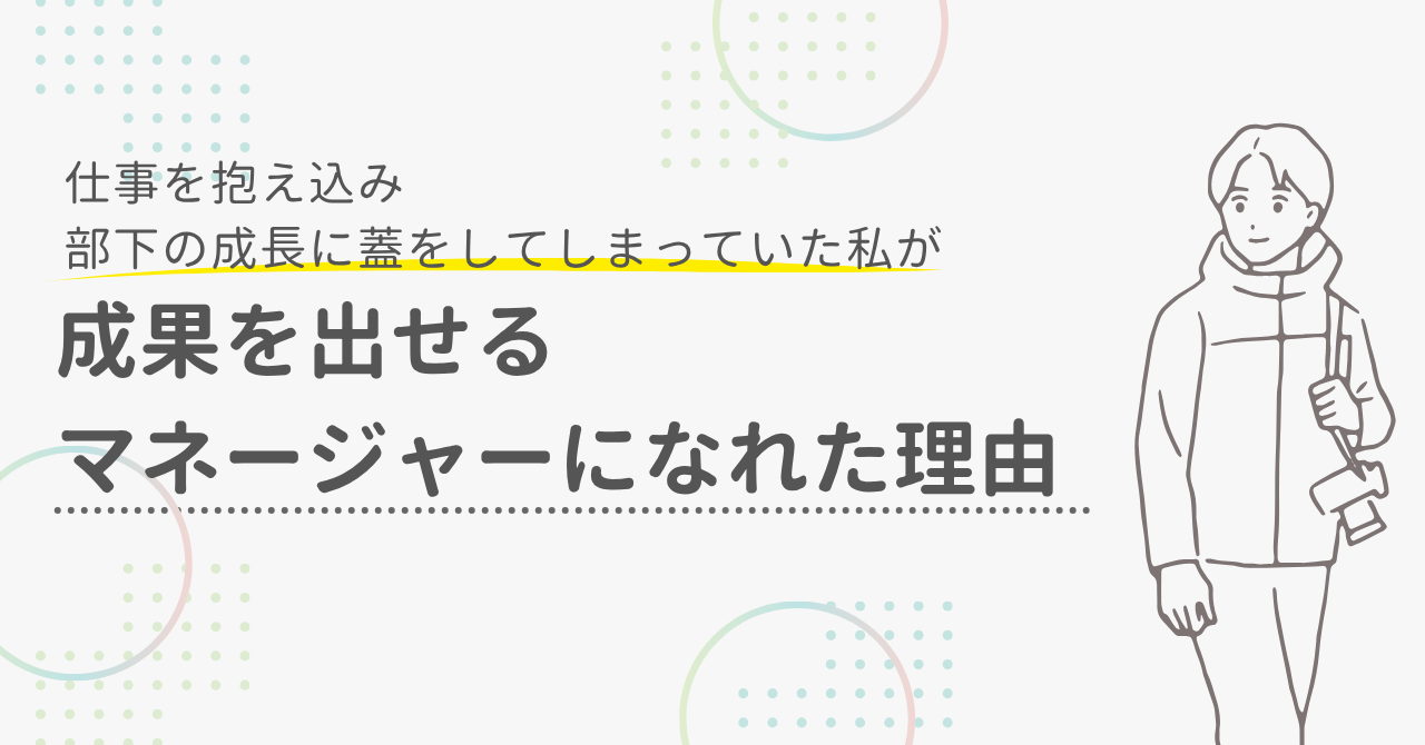 仕事を抱え込み、部下の成長に蓋をしてしまっていた私が、チームに頼りながら成果を出せるマネージャーになれた理由