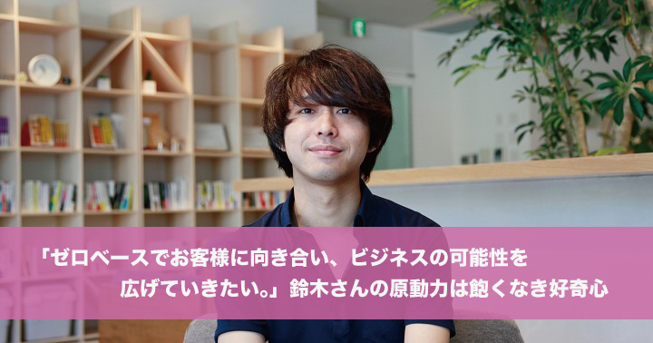 「ゼロベースでお客様に向き合い、ビジネスの可能性を広げていきたい。」鈴木さんの原動力は飽くなき好奇心